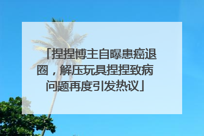 捏捏博主自曝患癌退圈，解压玩具捏捏致病问题再度引发热议