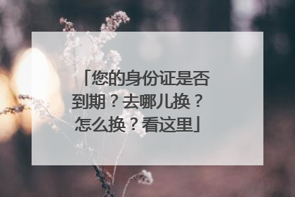 您的身份证是否到期？去哪儿换？怎么换？看这里