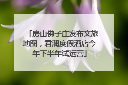 房山佛子庄发布文旅地图，君澜度假酒店今年下半年试运营