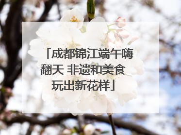 成都锦江端午嗨翻天 非遗和美食玩出新花样