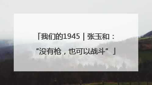 我们的1945｜张玉和：“没有枪，也可以战斗”