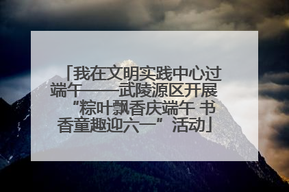 我在文明实践中心过端午——武陵源区开展“粽叶飘香庆端午 书香童趣迎六一”活动