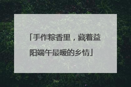 手作粽香里，藏着益阳端午最暖的乡情