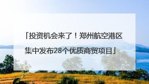 投资机会来了！郑州航空港区集中发布28个优质商贸项目