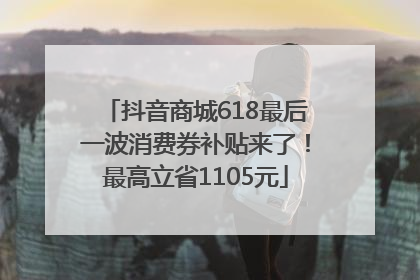 抖音商城618最后一波消费券补贴来了！最高立省1105元