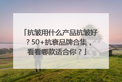 抗皱用什么产品抗皱好？50+抗衰品牌合集，看看哪款适合你？
