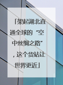 架起湖北直通全球的“空中丝绸之路”，这个货站让世界更近