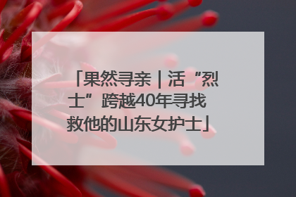 果然寻亲｜活“烈士”跨越40年寻找救他的山东女护士