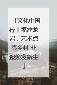 文化中国行丨福建龙岩：艺术点亮乡村 非遗焕发新生