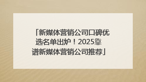 新媒体营销公司口碑优选名单出炉！2025靠谱新媒体营销公司推荐