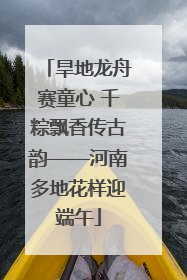旱地龙舟赛童心 千粽飘香传古韵——河南多地花样迎端午