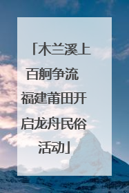 木兰溪上百舸争流 福建莆田开启龙舟民俗活动