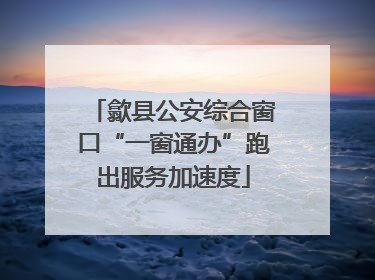 歙县公安综合窗口“一窗通办”跑出服务加速度