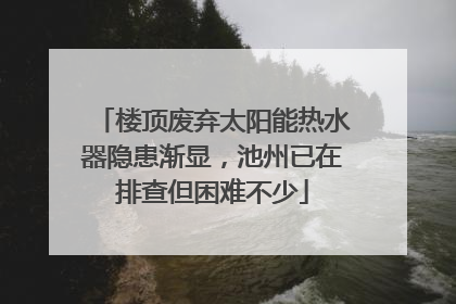 楼顶废弃太阳能热水器隐患渐显，池州已在排查但困难不少