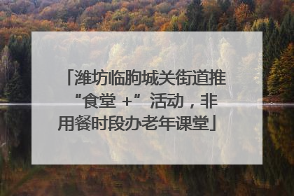 潍坊临朐城关街道推“食堂 +”活动，非用餐时段办老年课堂