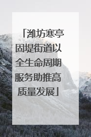 潍坊寒亭固堤街道以全生命周期服务助推高质量发展