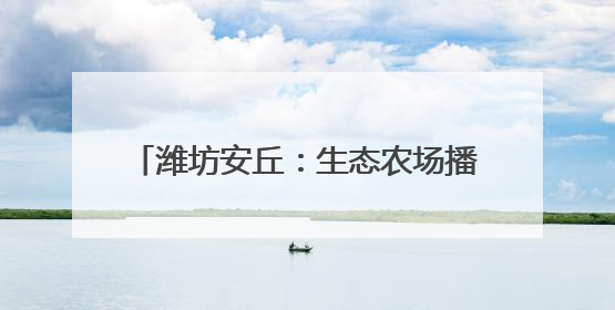 潍坊安丘：生态农场播“绿”成“金” 品牌农业借“绿”出“圈”