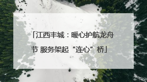 江西丰城：暖心护航龙舟节 服务架起“连心”桥