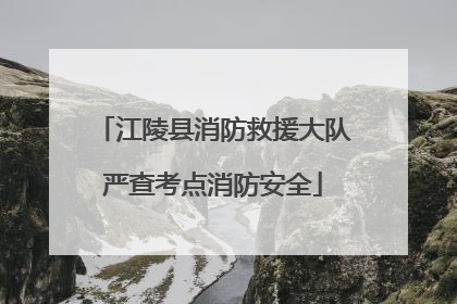 江陵县消防救援大队严查考点消防安全