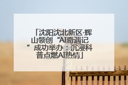 沈阳沈北新区·辉山领创“AI奇遇记”成功举办：沉浸科普点燃AI热情