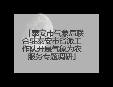 泰安市气象局联合驻泰安市省派工作队开展气象为农服务专题调研