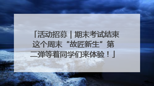 活动招募｜期末考试结束 这个周末“故匠新生”第二弹等着同学们来体验！