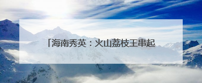 海南秀英：火山荔枝王串起乡村振兴“甜蜜产业链”