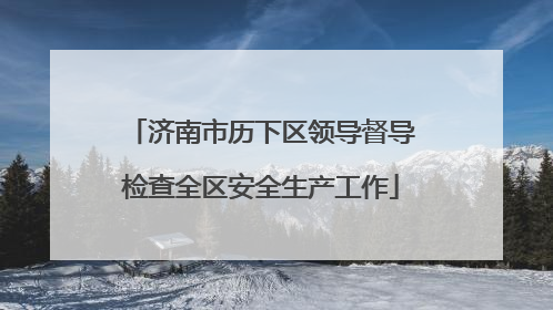 济南市历下区领导督导检查全区安全生产工作