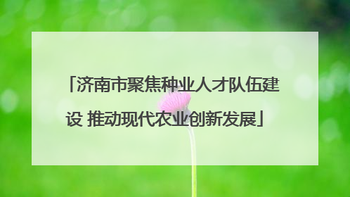 济南市聚焦种业人才队伍建设 推动现代农业创新发展