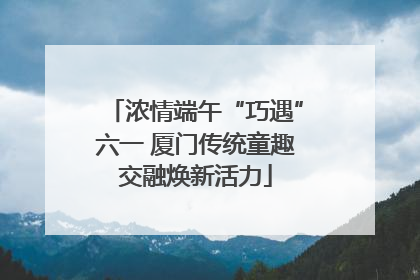 浓情端午“巧遇”六一 厦门传统童趣交融焕新活力