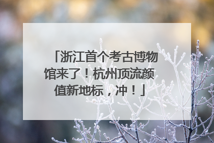 浙江首个考古博物馆来了！杭州顶流颜值新地标，冲！