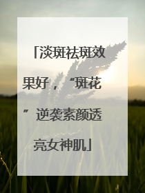 淡斑祛斑效果好，“斑花”逆袭素颜透亮女神肌