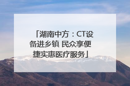 湖南中方：CT设备进乡镇 民众享便捷实惠医疗服务