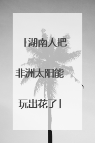 湖南人把非洲太阳能玩出花了