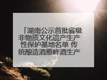 湖南公示首批省级非物质文化遗产生产性保护基地名单 传统酿造酒雁峰酒生产基地入选