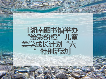 湖南图书馆举办“绘彩纷橙”儿童美学成长计划“六一”特别活动