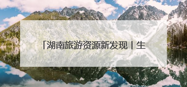 湖南旅游资源新发现丨生态游再添好去处 探寻“雪峰遗珠”通道麒麟山