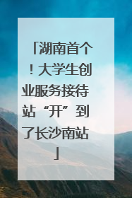 湖南首个！大学生创业服务接待站“开”到了长沙南站