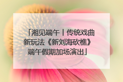 湘见端午丨传统戏曲新玩法《新刘海砍樵》端午假期加场演出