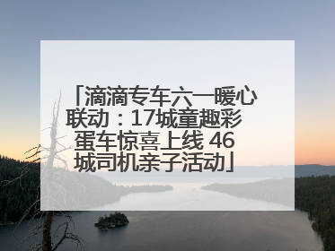 滴滴专车六一暖心联动：17城童趣彩蛋车惊喜上线 46城司机亲子活动