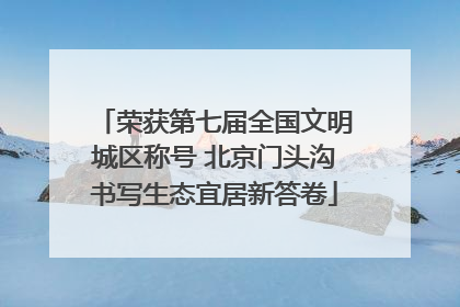 荣获第七届全国文明城区称号 北京门头沟书写生态宜居新答卷