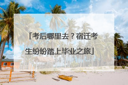 考后哪里去？宿迁考生纷纷踏上毕业之旅