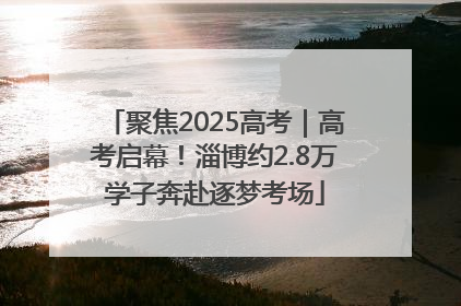 聚焦2025高考｜高考启幕！淄博约2.8万学子奔赴逐梦考场