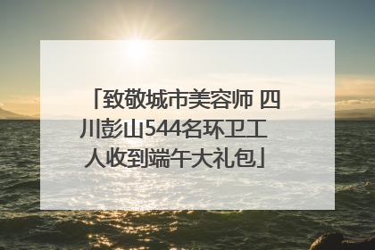 致敬城市美容师 四川彭山544名环卫工人收到端午大礼包