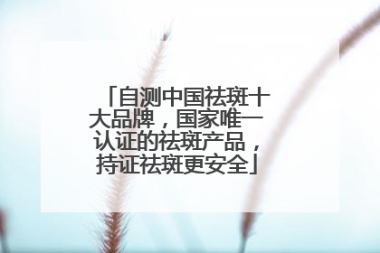 自测中国祛斑十大品牌，国家唯一认证的祛斑产品，持证祛斑更安全