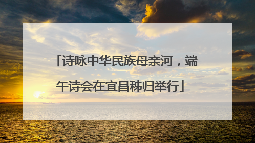 诗咏中华民族母亲河，端午诗会在宜昌秭归举行