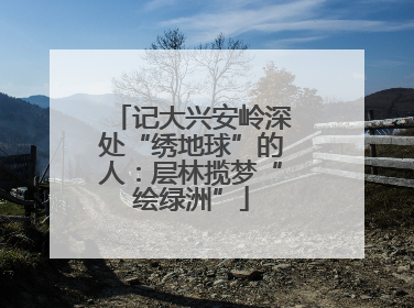 记大兴安岭深处“绣地球”的人：层林揽梦“绘绿洲”