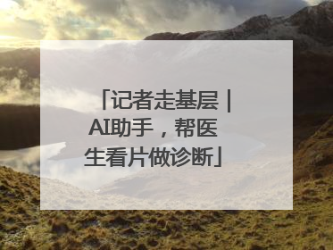 记者走基层｜AI助手，帮医生看片做诊断
