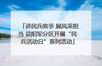 讲民兵故事 展风采担当 益阳军分区开展“民兵活动日”系列活动