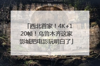 西北首家！4K+120帧！乌鲁木齐这家影城把电影玩明白了